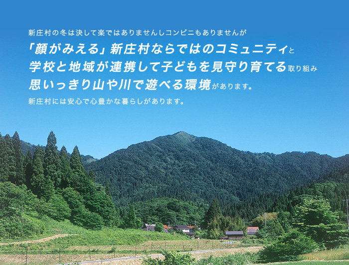 「顔がみえる」新庄村ならではのコミュニティと、学校と地域が連携して子どもを見守り育てる取り組み、思いっきり山や川で遊べる環境があります。新庄村には安心で心豊かな暮らしがあります。